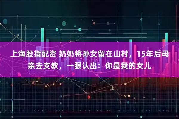 上海股指配资 奶奶将孙女留在山村，15年后母亲去支教，一眼认出：你是我的女儿