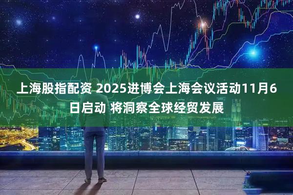 上海股指配资 2025进博会上海会议活动11月6日启动 将洞察全球经贸发展