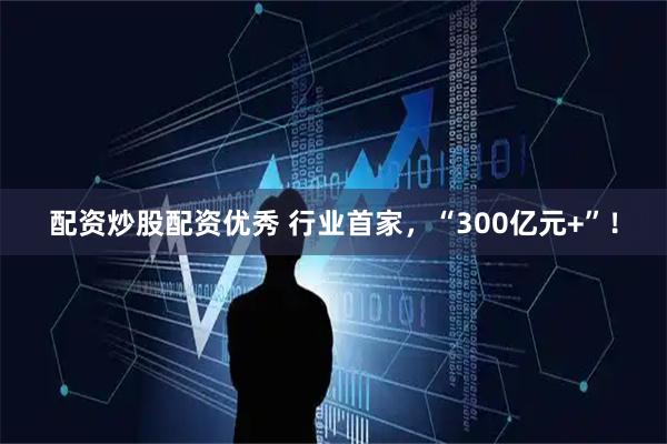 配资炒股配资优秀 行业首家，“300亿元+”！