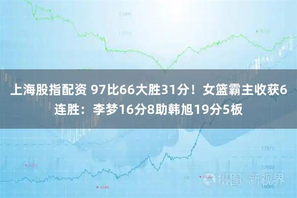 上海股指配资 97比66大胜31分！女篮霸主收获6连胜：李梦16分8助韩旭19分5板
