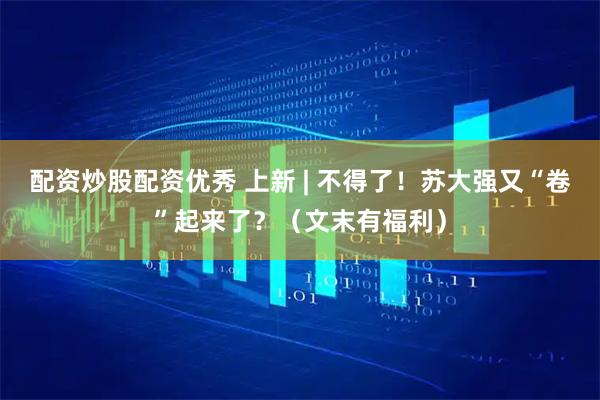 配资炒股配资优秀 上新 | 不得了!苏大强又“卷”起来了?(文末有福利)