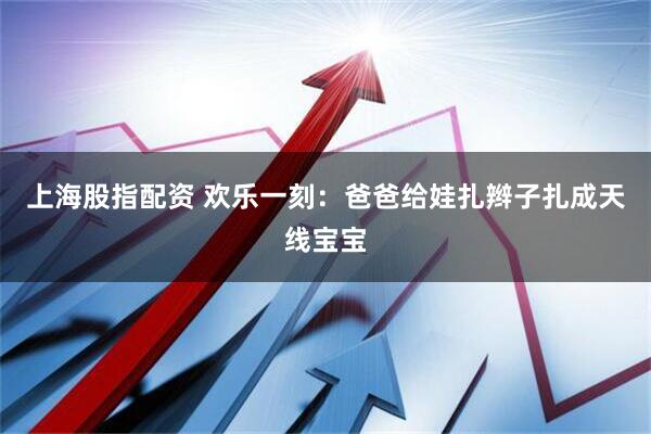 上海股指配资 欢乐一刻：爸爸给娃扎辫子扎成天线宝宝