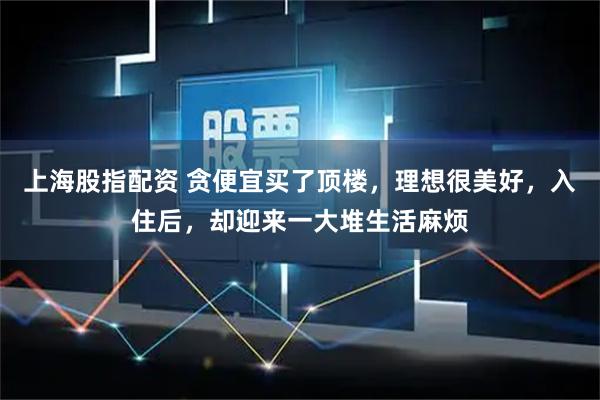 上海股指配资 贪便宜买了顶楼，理想很美好，入住后，却迎来一大堆生活麻烦
