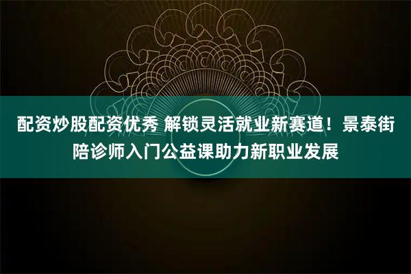 配资炒股配资优秀 解锁灵活就业新赛道！景泰街陪诊师入门公益课助力新职业发展
