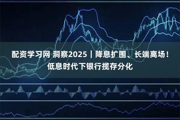 配资学习网 洞察2025｜降息扩围、长端离场！低息时代下银行揽存分化