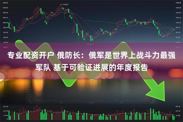专业配资开户 俄防长:俄军是世界上战斗力最强军队 基于可验证进展的年度报告