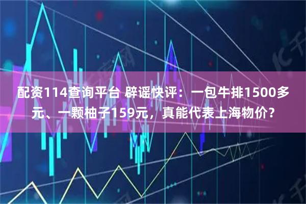 配资114查询平台 辟谣快评：一包牛排1500多元、一颗柚子159元，真能代表上海物价？