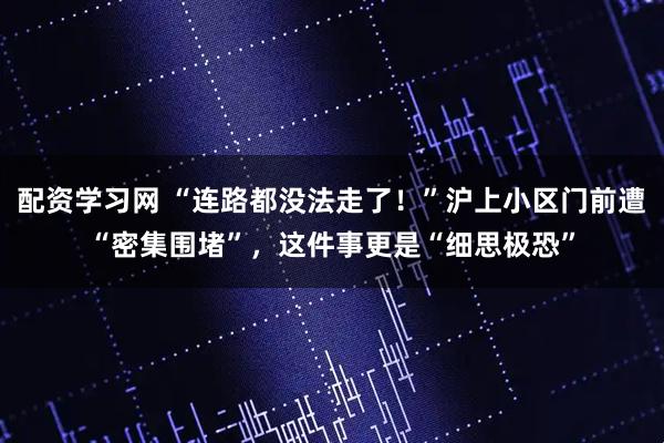 配资学习网 “连路都没法走了！”沪上小区门前遭“密集围堵”，这件事更是“细思极恐”