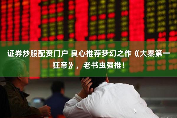 证券炒股配资门户 良心推荐梦幻之作《大秦第一狂帝》，老书虫强推！