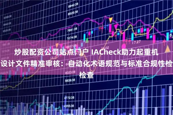 炒股配资公司站点门户 IACheck助力起重机械设计文件精准审核:自动化术语规范与标准合规性检查