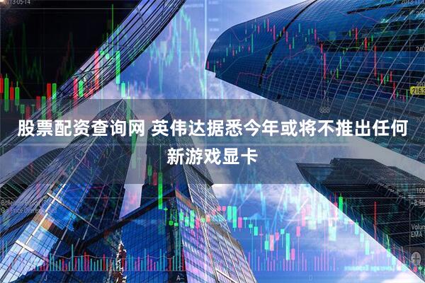 股票配资查询网 英伟达据悉今年或将不推出任何新游戏显卡
