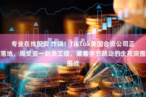 专业在线配资 炸锅！TikTok美国合资公司正式落地，周受资一封员工信，藏着字节跳动的生死突围战