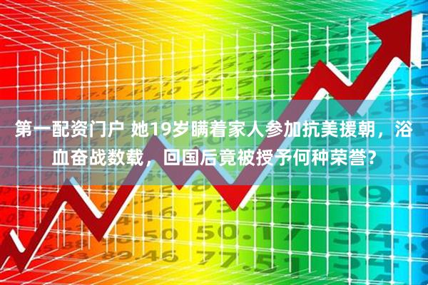 第一配资门户 她19岁瞒着家人参加抗美援朝,浴血奋战数载,回国后竟被授予何种荣誉?