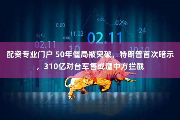 配资专业门户 50年僵局被突破,特朗普首次暗示,310亿对台军售或遭中方拦截