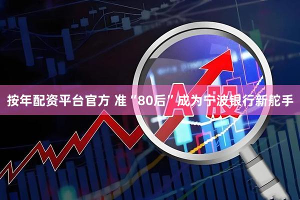 按年配资平台官方 准“80后”成为宁波银行新舵手