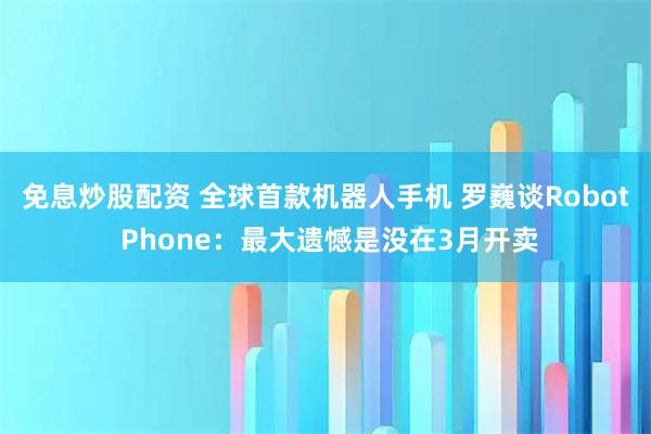 免息炒股配资 全球首款机器人手机 罗巍谈Robot Phone：最大遗憾是没在3月开卖