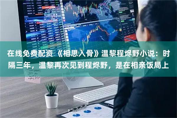 在线免费配资 《相思入骨》温黎程烬野小说：时隔三年，温黎再次见到程烬野，是在相亲饭局上