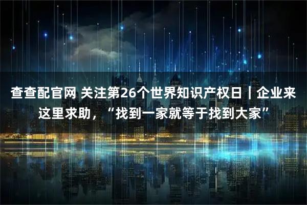 查查配官网 关注第26个世界知识产权日｜企业来这里求助，“找到一家就等于找到大家”