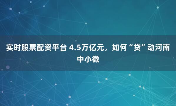 实时股票配资平台 4.5万亿元，如何“贷”动河南中小微
