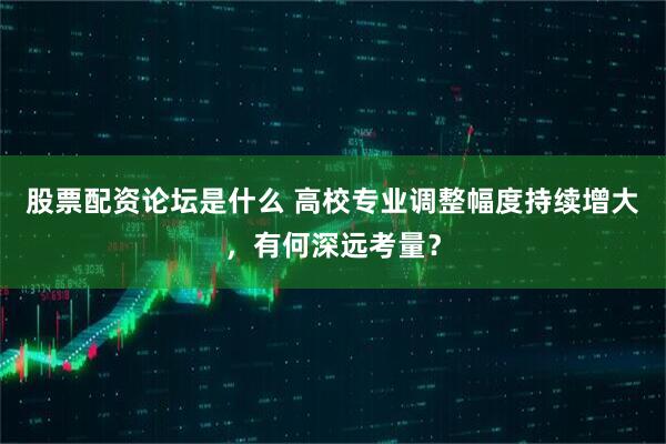 股票配资论坛是什么 高校专业调整幅度持续增大，有何深远考量？