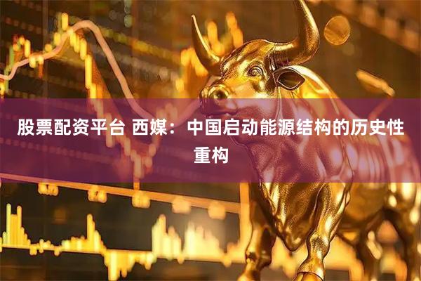 股票配资平台 西媒：中国启动能源结构的历史性重构
