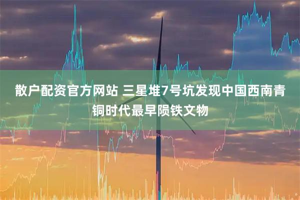 散户配资官方网站 三星堆7号坑发现中国西南青铜时代最早陨铁文物