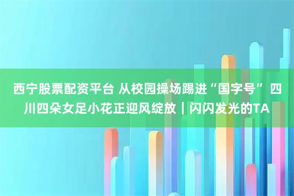 西宁股票配资平台 从校园操场踢进“国字号” 四川四朵女足小花正迎风绽放｜闪闪发光的TA