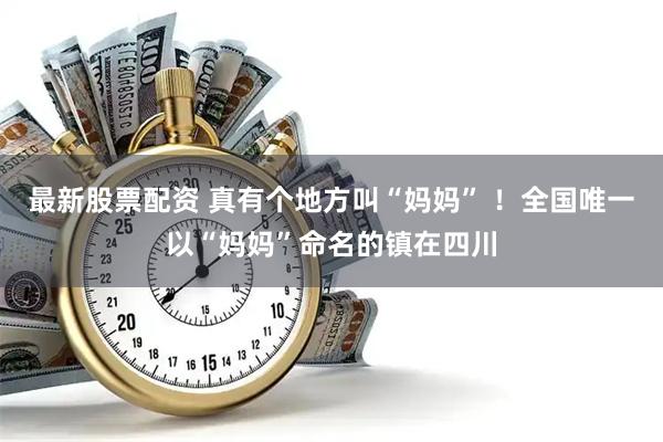 最新股票配资 真有个地方叫“妈妈” !全国唯一以“妈妈”命名的镇在四川