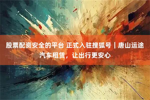 股票配资安全的平台 正式入驻搜狐号｜唐山运途汽车租赁，让出行更安心
