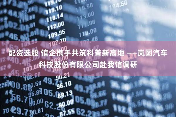 配资选股 馆企携手共筑科普新高地 ——岚图汽车科技股份有限公司赴我馆调研