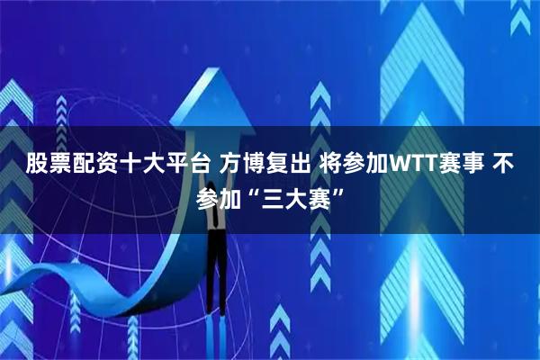 股票配资十大平台 方博复出 将参加WTT赛事 不参加“三大赛”