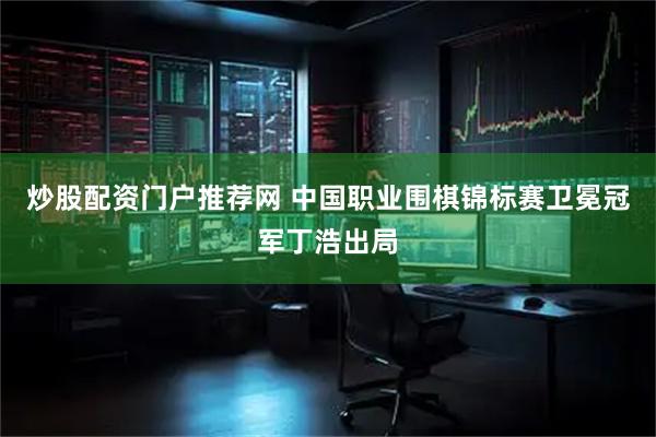 炒股配资门户推荐网 中国职业围棋锦标赛卫冕冠军丁浩出局