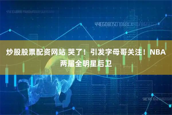 炒股股票配资网站 哭了！引发字母哥关注！NBA两届全明星后卫