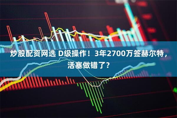 炒股配资网选 D级操作！3年2700万签赫尔特，活塞做错了？
