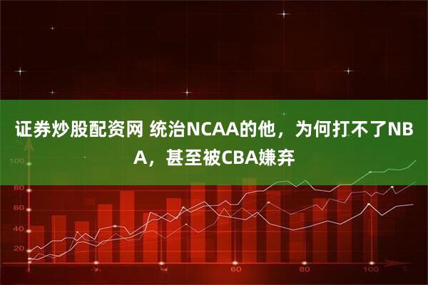 证券炒股配资网 统治NCAA的他，为何打不了NBA，甚至被CBA嫌弃